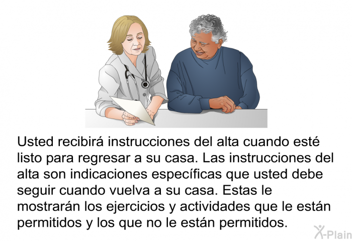 Usted recibir instrucciones del alta cuando est listo para regresar a su casa. Las instrucciones del alta son indicaciones especficas que usted debe seguir cuando vuelva a su casa. Estas le mostrarn los ejercicios y actividades que le estn permitidos y los que no le estn permitidos.