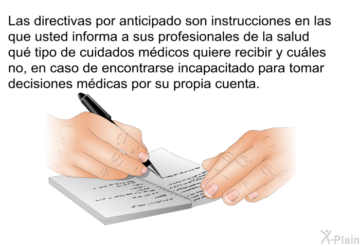 Las directivas por anticipado son instrucciones en las que usted informa a sus profesionales de la salud qu tipo de cuidados mdicos quiere recibir y cules no, en caso de encontrarse incapacitado para tomar decisiones mdicas por su propia cuenta.