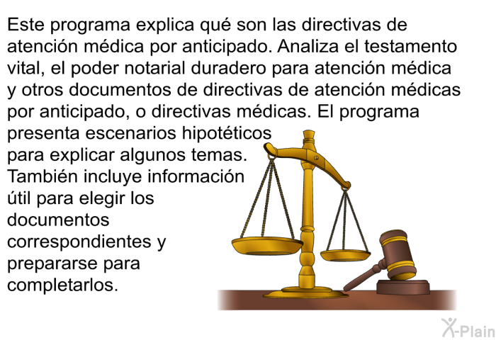 Esta informacin acerca de su salud explica qu son las directivas de atencin mdica por anticipado. Analiza el testamento vital, el poder notarial duradero para atencin mdica y otros documentos de directivas de atencin mdicas por anticipado, o directivas mdicas. Esta informacin acerca de su salud presenta escenarios hipotticos para explicar algunos temas. Tambin incluye informacin til para elegir los documentos y prepararse para completarlos.