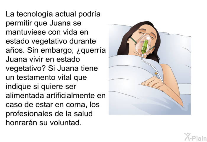 La tecnologa actual podra permitir que Juana se mantuviese con vida en estado vegetativo durante aos. Sin embargo, si Juana tiene un testamento vital que indique si quiere ser alimentada artificialmente en caso de estar en coma, los profesionales de la salud honrarn su voluntad.