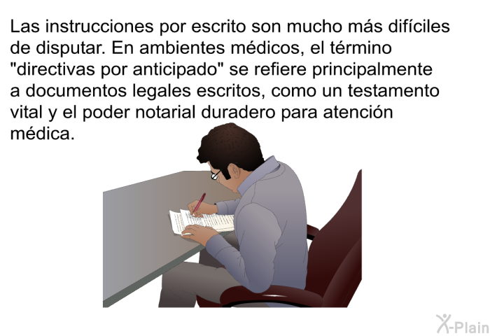 Las instrucciones por escrito son mucho ms difciles de disputar. En ambientes mdicos, el trmino “directivas por anticipado” se refiere principalmente a documentos legales escritos, como un testamento vital y el poder notarial duradero para atencin mdica.