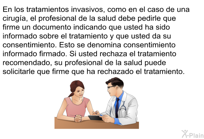 En los tratamientos invasivos, como en el caso de una ciruga, el profesional de la salud debe pedirle que firme un documento indicando que usted ha sido informado sobre el tratamiento <U>y</U> que da su consentimiento. Esto se denomina consentimiento informado firmado. Si usted rechaza el tratamiento recomendado, el mdico puede solicitarle que firme que ha rechazado el tratamiento.