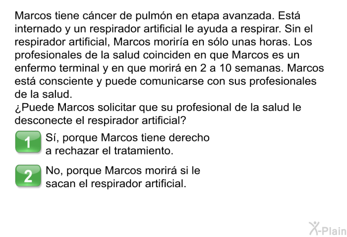 Marcos tiene cncer de pulmn en etapa avanzada. Est internado y un respirador artificial le ayuda a respirar. Sin el respirador artificial, Marcos morira en slo unas horas. Los profesionales de la salud coinciden en que Marcos es un enfermo terminal y en que morir en 2 a 10 semanas. Marcos est consciente y puede comunicarse con los profesionales de la salud. ¿Puede Marcos solicitar que su mdico le desconecte el respirador artificial?  S, porque Marcos tiene derecho a rechazar el tratamiento. No, porque Marcos morir si le sacan el respirador artificial.