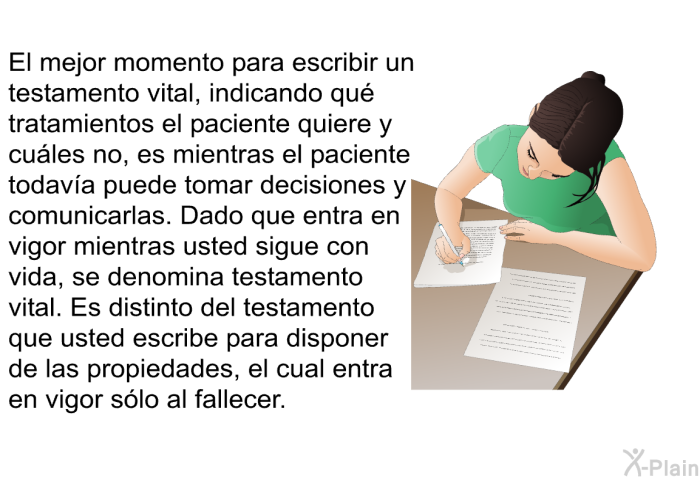 El mejor momento para escribir un testamento vital, indicando qu tratamientos se desean y cules no, es mientras un paciente todava puede tomar decisiones y comunicarlas. Dado que entra en vigor mientras usted sigue con vida, se denomina testamento vital. Es distinto del testamento que usted escribe para disponer de las propiedades, el cual entra en vigor slo al fallecer.