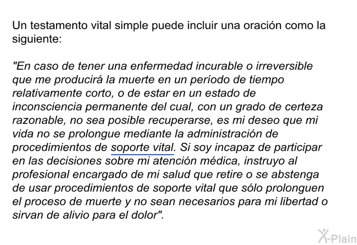 Un testamento vital simple puede incluir una oracin como la siguiente: “En caso de tener una enfermedad incurable o irreversible que me producir la muerte en un perodo de tiempo relativamente corto, o de estar en un estado de inconsciencia permanente del cual, con un grado de certeza razonable, no sea posible recuperarse, es mi deseo que mi vida no se prolongue mediante la administracin de procedimientos de <U>soporte vital</U>. Si soy incapaz de participar en las decisiones sobre mi atencin mdica, instruyo al profesional encargado de mi salud que retire o se abstenga de usar procedimientos de soporte vital que slo prolonguen el proceso de muerte y no sean necesarios para mi libertad o sirvan de alivio para el dolor”.