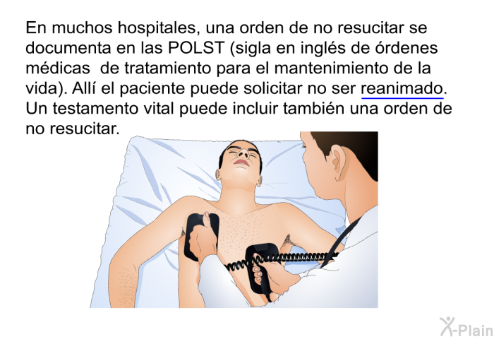 En muchos hospitales, una orden de no resucitar se documenta en las POLST (sigla en ingls de rdenes mdicas de tratamiento para el mantenimiento de la vida). All el paciente puede solicitar no ser <U>reanimado</U>. Un testamento vital puede incluir tambin una orden de no resucitar.