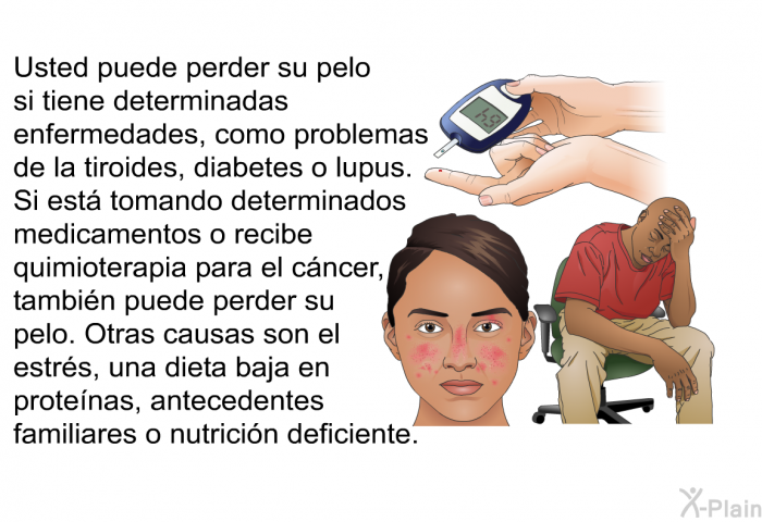 Usted puede perder su pelo si tiene determinadas enfermedades, como problemas de la tiroides, diabetes o lupus. Si est� tomando determinados medicamentos o recibe quimioterapia para el c�ncer, tambi�n puede perder su pelo. Otras causas son el estr�s, una dieta baja en prote�nas, antecedentes familiares o nutrici�n deficiente.