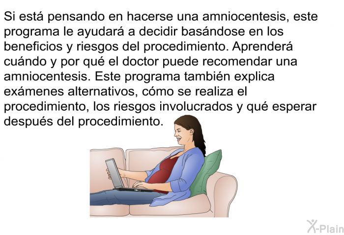 Si est pensando en hacerse una amniocentesis, esta informacin acerca de su salud le ayudar a decidir basndose en los beneficios y riesgos del procedimiento. Aprender cundo y por qu el doctor puede recomendar una amniocentesis. Esta informacin acerca de su salud tambin explica exmenes alternativos, cmo se realiza el procedimiento, los riesgos involucrados y qu esperar despus del procedimiento.