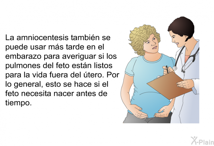 La amniocentesis tambin se puede usar ms tarde en el embarazo para averiguar si los pulmones del feto estn listos para la vida fuera del tero. Por lo general, esto se hace si el feto necesita nacer antes de tiempo.