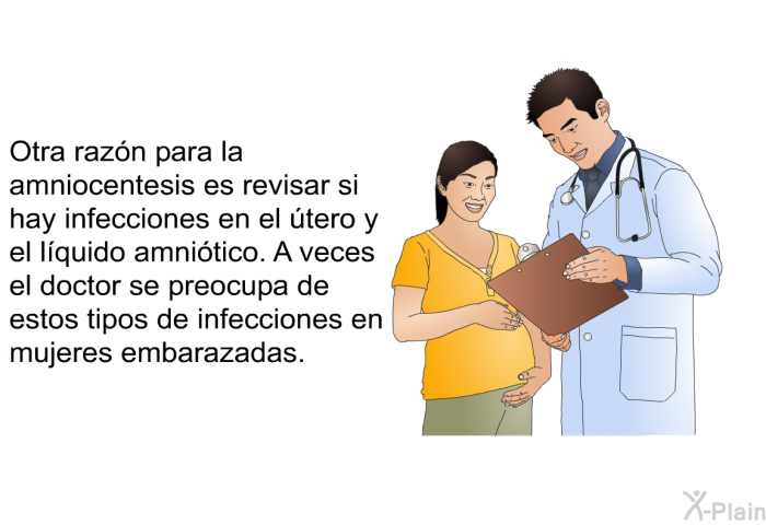 Otra razn para la amniocentesis es revisar si hay infecciones en el tero y el lquido amnitico. A veces el doctor se preocupa de estos tipos de infecciones en mujeres embarazadas.