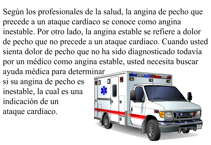 Seg�n los profesionales de la salud, la angina de pecho que precede a un ataque card�aco se conoce como angina inestable. Por otro lado, la angina estable se refiere a dolor de pecho que no precede a un ataque cardiaco. Cuando usted sienta dolor de pecho que no ha sido diagnosticado todav�a por un m�dico como angina estable, usted necesita buscar ayuda m�dica para determinar si su angina de pecho es inestable, la cual es una indicaci�n de un ataque card�aco.