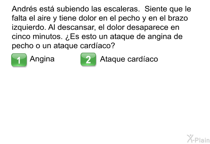 Andr�s est� subiendo las escaleras. Siente que le falta el aire y tiene dolor en el pecho y en el brazo izquierdo. Al descansar, el dolor desaparece en cinco minutos. &iquest;Es esto un ataque de angina de pecho o un ataque card�aco?
