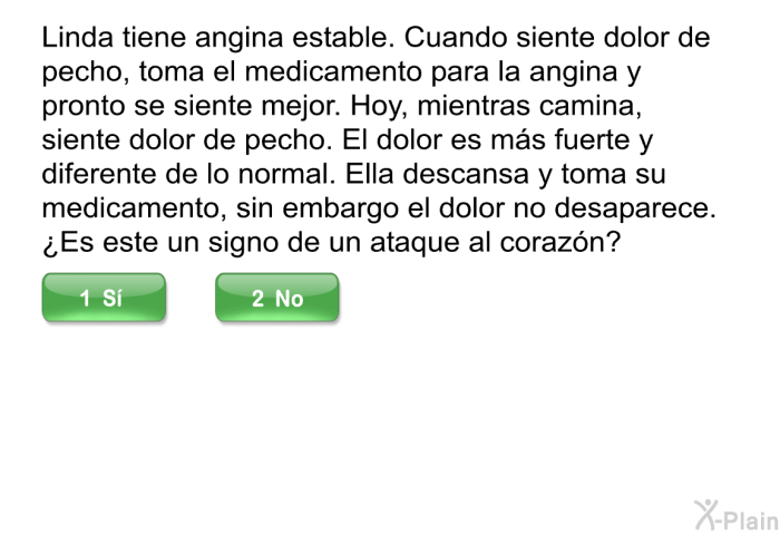 Linda tiene angina estable. Cuando siente dolor de pecho, toma el medicamento para la angina y pronto se siente mejor. Hoy, mientras camina, siente dolor de pecho. El dolor es m�s fuerte y diferente de lo normal. Ella descansa y toma su medicamento, sin embargo el dolor no desaparece. &iquest;Es este un signo de un ataque al coraz�n?