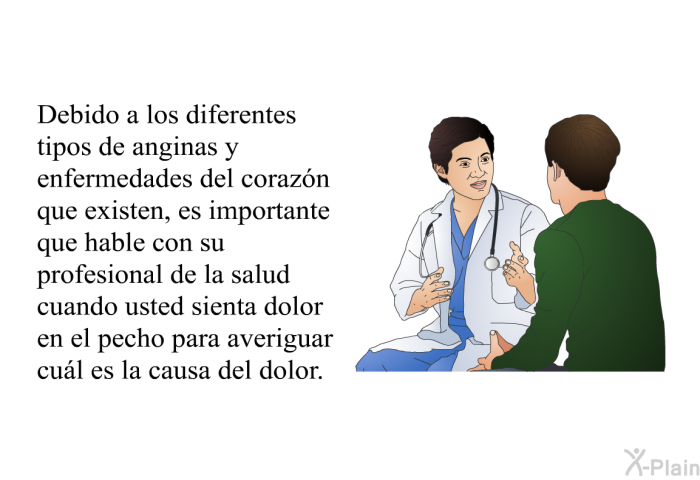 Debido a los diferentes tipos de anginas y enfermedades del corazn que existen, es importante que hable con su profesional de la salud cuando usted sienta dolor en el pecho para averiguar cul es la causa del dolor.