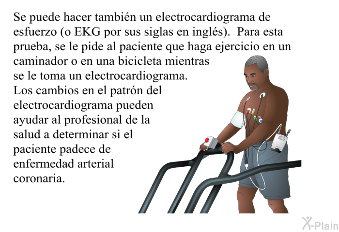 Se puede hacer tambin un electrocardiograma de esfuerzo (o EKG por sus siglas en ingls). Para esta prueba, se le pide al paciente que haga ejercicio en un caminador o en una bicicleta mientras se le toma un electrocardiograma. Los cambios en el patrn del electrocardiograma pueden ayudar al profesional de la salud a determinar si el paciente padece de enfermedad arterial coronaria.