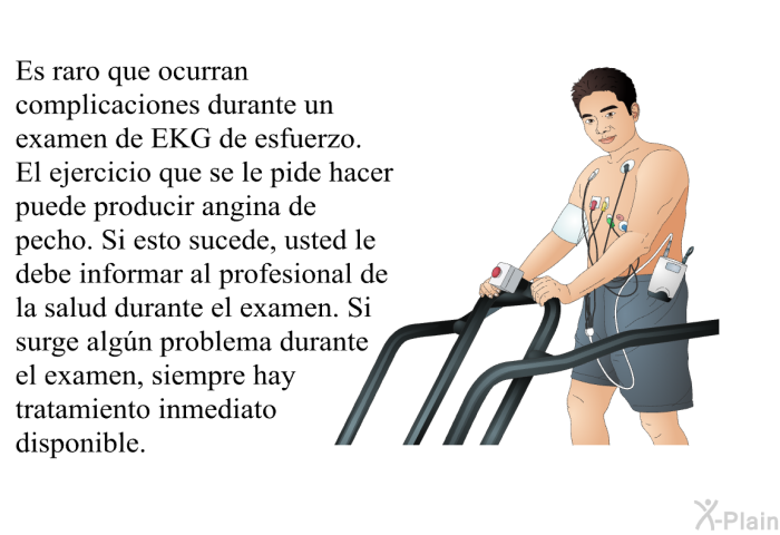 Es raro que ocurran complicaciones durante un examen de EKG de esfuerzo. El ejercicio que se le pide hacer puede producir angina de pecho. Si esto sucede, usted le debe informar al profesional de la salud durante el examen. Si surge algn problema durante el examen, siempre hay tratamiento inmediato disponible.