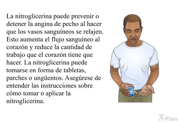 La nitroglicerina puede prevenir o detener la angina de pecho al hacer que los vasos sangu�neos se relajen.&nbsp;Esto aumenta el flujo sangu�neo al coraz�n y reduce la cantidad de trabajo que el coraz�n tiene que hacer.&nbsp;La nitroglicerina puede tomarse en forma de tabletas, parches o ung&uuml;entos.&nbsp;Aseg�rese de entender las instrucciones sobre c�mo tomar o aplicar la nitroglicerina.