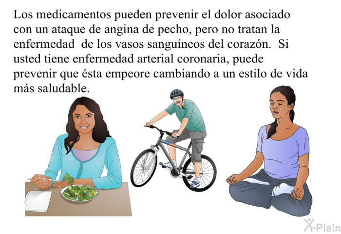 Los medicamentos pueden prevenir el dolor asociado con un ataque de angina de pecho, pero no tratan la enfermedad de los vasos sangu�neos del coraz�n. Si usted tiene enfermedad arterial coronaria, puede prevenir que �sta empeore cambiando a un estilo de vida m�s saludable.