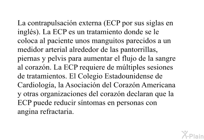 La contrapulsaci�n externa (ECP por sus siglas en ingl�s). La ECP es un tratamiento donde se le coloca al paciente unos manguitos parecidos a un medidor arterial alrededor de las pantorrillas, piernas y pelvis para aumentar el flujo de la sangre al coraz�n. La ECP requiere de m�ltiples sesiones de tratamientos. El Colegio Estadounidense de Cardiolog�a, la Asociaci�n del Coraz�n Americana y otras organizaciones del coraz�n declaran que la ECP puede reducir s�ntomas en personas con angina refractaria.