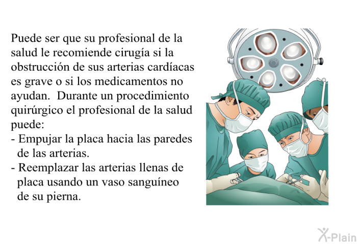Puede ser que su profesional de la salud le recomiende cirug�a si la obstrucci�n de sus arterias card�acas es grave o si los medicamentos no ayudan. Durante un procedimiento quir�rgico el profesional de la salud puede:  Empujar la placa hacia las paredes de las arterias. Reemplazar las arterias llenas de placa usando un vaso sangu�neo de su pierna.