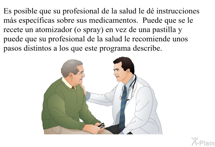 Es posible que su profesional de la salud le d instrucciones ms especficas sobre sus medicamentos. Puede que se le recete un atomizador (o spray) en vez de una pastilla y puede que su profesional de la salud le recomiende unos pasos distintos a los que este programa describe.