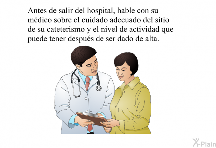 Antes de salir del hospital, hable con su mdico sobre el cuidado adecuado del sitio de su cateterismo y el nivel de actividad que puede tener despus de ser dado de alta.