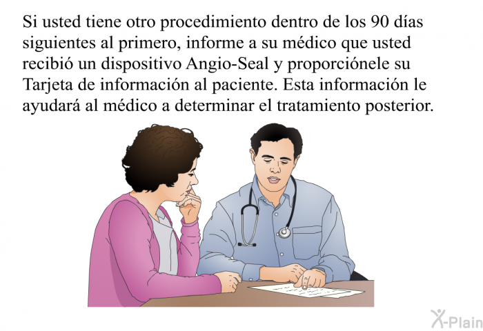 Si usted tiene otro procedimiento dentro de los 90 das siguientes al primero, informe a su mdico que usted recibi un dispositivo Angio-Seal y proporcinele su Tarjeta de informacin al paciente. Esta informacin le ayudar al mdico a determinar el tratamiento posterior.