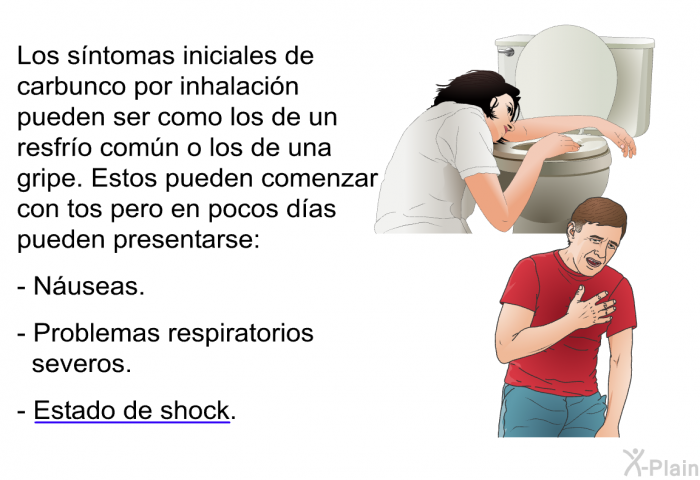 Los sntomas iniciales de carbunco por inhalacin pueden ser como los de un resfro comn o los de una gripe. Estos pueden comenzar con tos pero en pocos das pueden presentarse:  Nuseas. Problemas respiratorios severos. Estado de shock.