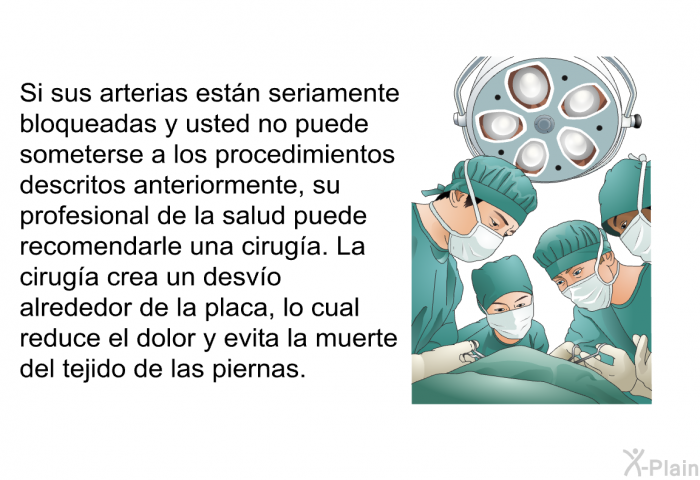 Si sus arterias estn seriamente bloqueadas y usted no puede someterse a los procedimientos descritos anteriormente, su profesional de la salud puede recomendarle una ciruga. La ciruga crea un desvo alrededor de la placa, lo cual reduce el dolor y evita la muerte del tejido de las piernas.