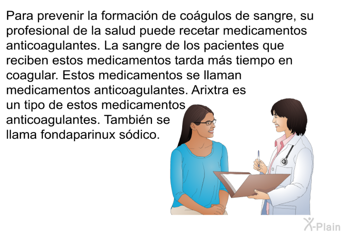 Para prevenir la formacin de cogulos de sangre, su profesional de la salud puede recetar medicamentos anticoagulantes. La sangre de los pacientes que reciben estos medicamentos tarda ms tiempo en coagular. Estos medicamentos se llaman medicamentos anticoagulantes. Arixtra es un tipo de estos medicamentos anticoagulantes. Tambin se llama fondaparinux sdico.