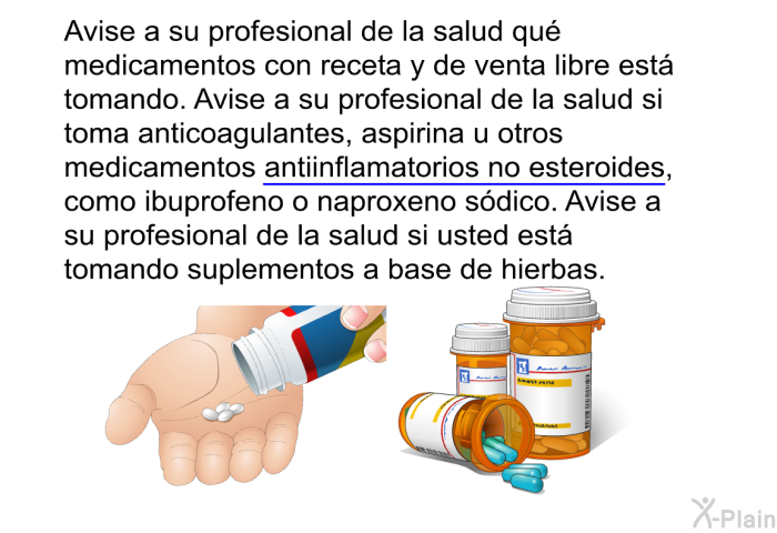 Avise a su profesional de la salud qu medicamentos con receta y de venta libre est tomando. Avise a su profesional de la salud si toma anticoagulantes, aspirina u otros medicamentos antiinflamatorios no esteroides, como ibuprofeno o naproxeno sdico. Avise a su profesional de la salud si usted est tomando suplementos a base de hierbas.