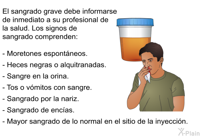 El sangrado grave debe informarse de inmediato a su profesional de la salud. Los signos de sangrado comprenden:   Moretones espontneos.  Heces negras o alquitranadas.  Sangre en la orina.  Tos o vmitos con sangre.  Sangrado por la nariz.  Sangrado de encas.  Mayor sangrado de lo normal en el sitio de la inyeccin.
