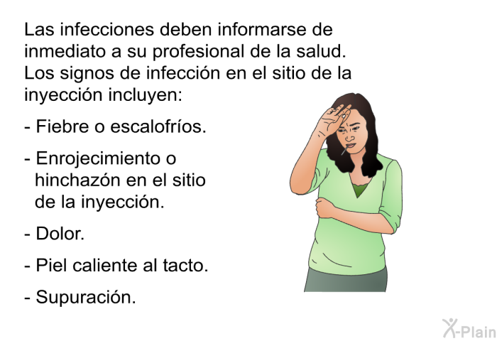Las infecciones deben informarse de inmediato a su profesional de la salud. Los signos de infeccin en el sitio de la inyeccin incluyen:   Fiebre o escalofros.  Enrojecimiento o hinchazn en el sitio de la inyeccin.  Dolor.  Piel caliente al tacto.  Supuracin.