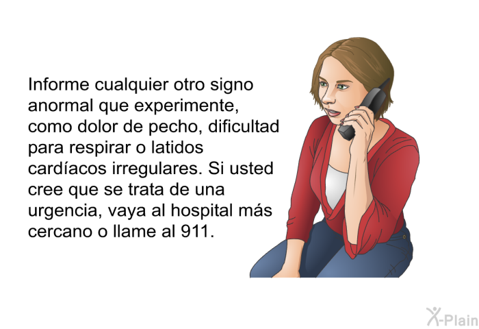 Informe cualquier otro signo anormal que experimente, como dolor de pecho, dificultad para respirar o latidos cardacos irregulares. Si usted cree que se trata de una urgencia, vaya al hospital ms cercano o llame al 911.