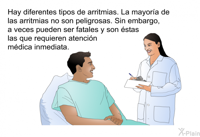 Hay diferentes tipos de arritmias. La mayora de las arritmias no son peligrosas. Sin embargo, a veces pueden ser fatales y son stas las que requieren atencin mdica inmediata.