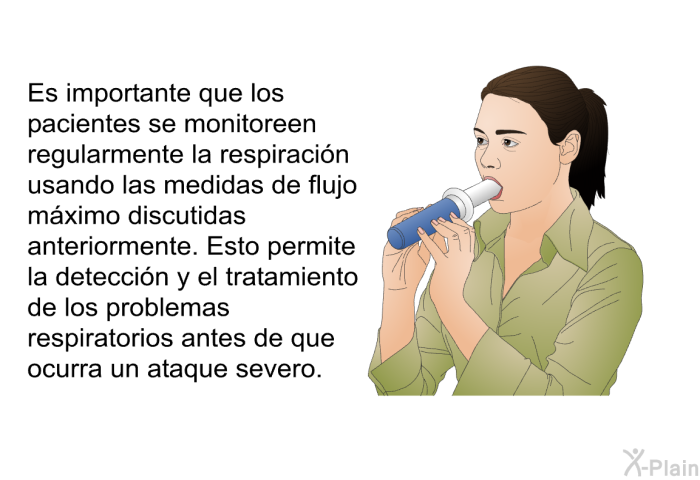 Es importante que los pacientes se monitoreen regularmente la respiraci�n usando las medidas de flujo m�ximo discutidas anteriormente. Esto permite la detecci�n y el tratamiento de los problemas respiratorios antes de que ocurra un ataque severo.