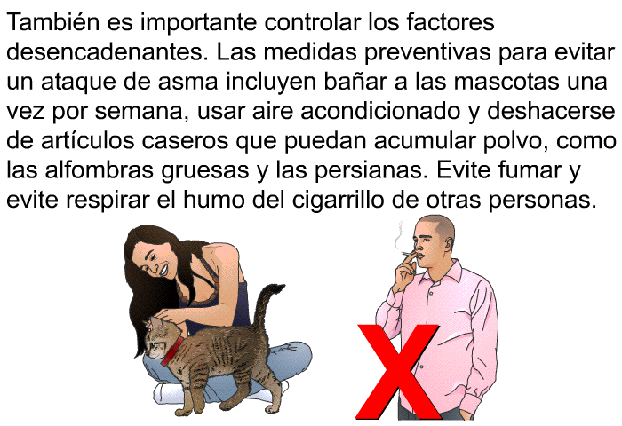 Tambi�n es importante controlar los factores desencadenantes. Las medidas preventivas para evitar un ataque de asma incluyen ba�ar a las mascotas una vez por semana, usar aire acondicionado y deshacerse de art�culos caseros que puedan acumular polvo, como las alfombras gruesas y las persianas. Evite fumar y evite respirar el humo del cigarrillo de otras personas.