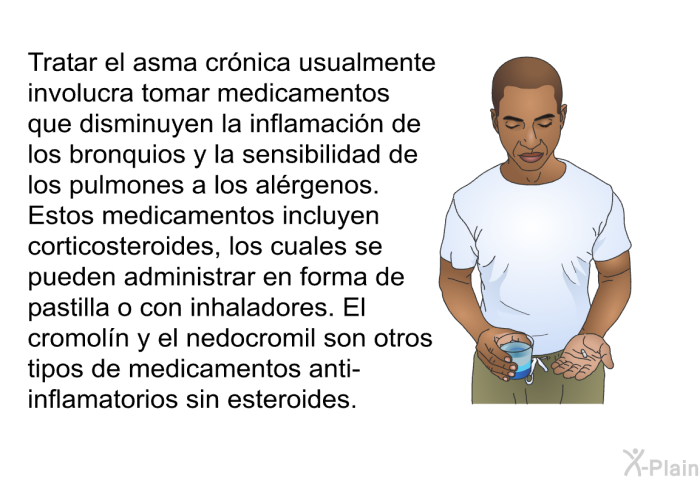 Tratar el asma cr�nica usualmente involucra tomar medicamentos que disminuyen la inflamaci�n de los bronquios y la sensibilidad de los pulmones a los al�rgenos. Estos medicamentos incluyen corticosteroides, los cuales se pueden administrar en forma de pastilla o con inhaladores. El cromol�n y el nedocromil son otros tipos de medicamentos anti-inflamatorios sin esteroides.