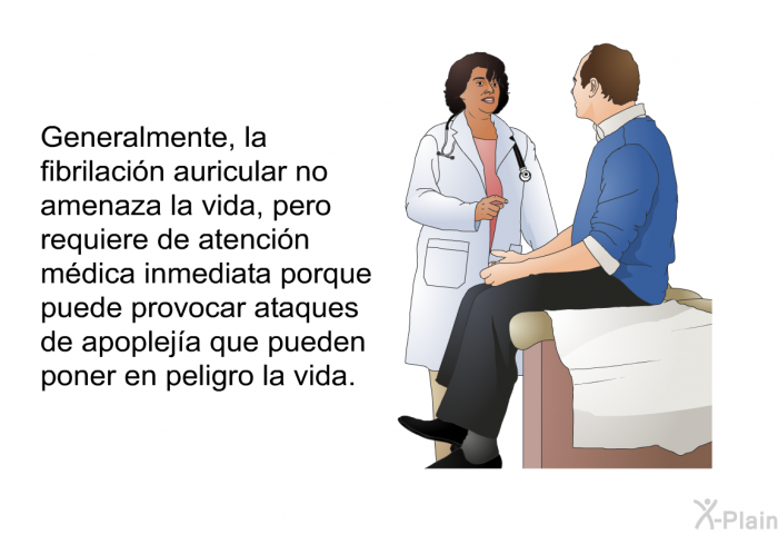 Generalmente, la fibrilacin auricular no amenaza la vida, pero requiere de atencin mdica inmediata porque puede provocar ataques de apopleja que pueden poner en peligro la vida.