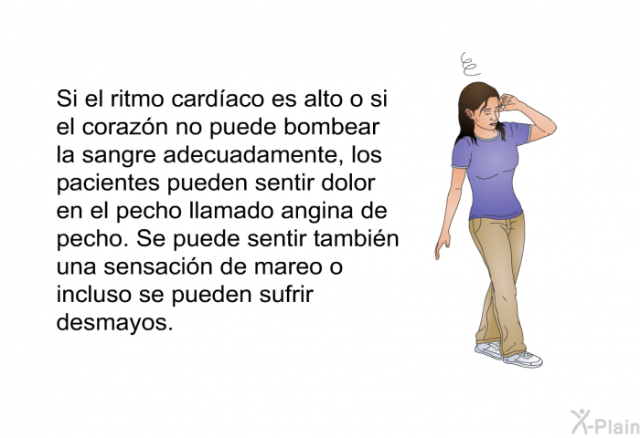 Si el ritmo cardaco es alto o si el corazn no puede bombear la sangre adecuadamente, los pacientes pueden sentir dolor en el pecho llamado angina de pecho. Se puede sentir tambin una sensacin de mareo o incluso se pueden sufrir desmayos.