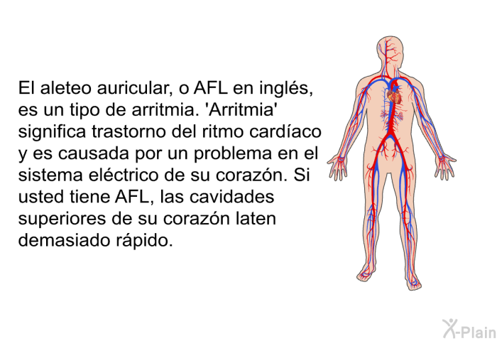 El aleteo auricular, o AFL en ingls, es un tipo de arritmia.  Arritmia' significa trastorno del ritmo cardaco y es causada por un problema en el sistema elctrico de su corazn. Si usted tiene AFL, las cavidades superiores de su corazn laten demasiado rpido.