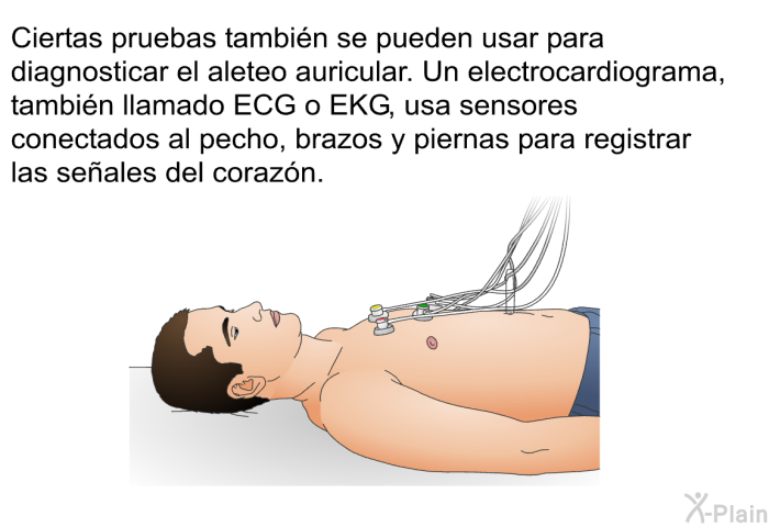 Ciertas pruebas tambi�n se pueden usar para diagnosticar el aleteo auricular. Un electrocardiograma, tambi�n llamado ECG o EKG, usa sensores conectados al pecho, brazos y piernas para registrar las se�ales del coraz�n.