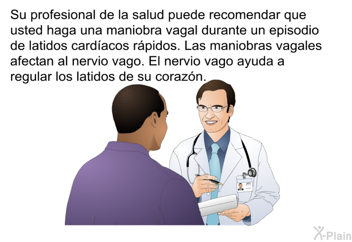 Su profesional de la salud puede recomendar que usted haga una maniobra vagal durante un episodio de latidos card�acos r�pidos. Las maniobras vagales afectan al nervio vago. El nervio vago ayuda a regular los latidos de su coraz�n.