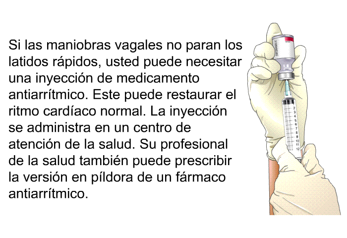 Si las maniobras vagales no paran los latidos r�pidos, usted puede necesitar una inyecci�n de medicamento antiarr�tmico. Este puede restaurar el ritmo card�aco normal. La inyecci�n se administra en un centro de atenci�n de la salud. Su profesional de la salud tambi�n puede prescribir la versi�n en p�ldora de un f�rmaco antiarr�tmico.