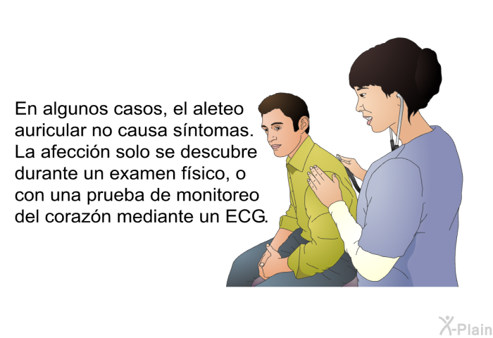 En algunos casos, el aleteo auricular no causa sntomas. La afeccin solo se descubre durante un examen fsico, o con una prueba de monitoreo del corazn mediante un ECG.