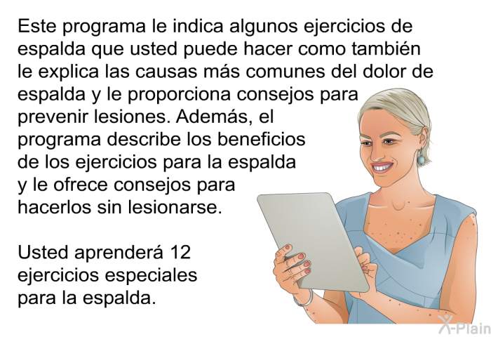 Esta informacin acerca de su salud le indica algunos ejercicios de espalda que usted puede hacer como tambin le explica las causas ms comunes del dolor de espalda y le proporciona consejos para prevenir lesiones. Adems, el informacin describe los beneficios de los ejercicios para la espalda y le ofrece consejos para hacerlos sin lesionarse. Usted aprender 12 ejercicios especiales para la espalda.