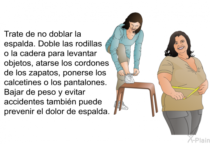 Trate de no doblar la espalda. Doble las rodillas o la cadera para levantar objetos, atarse los cordones de los zapatos, ponerse los calcetines o los pantalones. . Bajar de peso y evitar accidentes tambin puede prevenir el dolor de espalda.