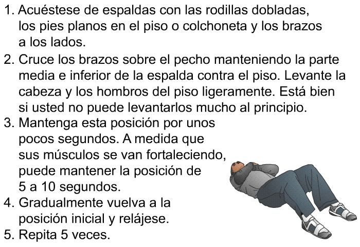 Acustese de espaldas con las rodillas dobladas, los pies planos en el piso o colchoneta y los brazos a los lados. Cruce los brazos sobre el pecho manteniendo la parte media e inferior de la espalda contra el piso. Levante la cabeza y los hombros del piso ligeramente. Est bien si usted no puede levantarlos mucho al principio. Mantenga esta posicin por unos pocos segundos. A medida que sus msculos se van fortaleciendo, puede mantener la posicin de 5 a 10 segundos. Gradualmente vuelva a la posicin inicial y reljese. Repita 5 veces.