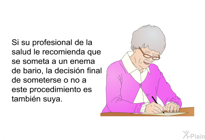 Si su profesional de la salud le recomienda que se someta a un enema de bario, la decisin final de someterse o no a este procedimiento es tambin suya.