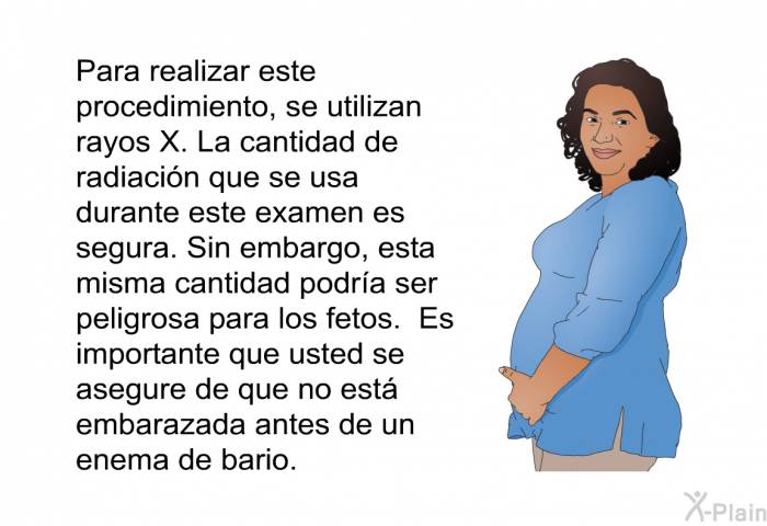 Para realizar este procedimiento, se utilizan rayos X. La cantidad de radiacin que se usa durante este examen es segura. Sin embargo, esta misma cantidad podra ser peligrosa para los fetos. Es importante que usted se asegure de que no est embarazada antes de un enema de bario.